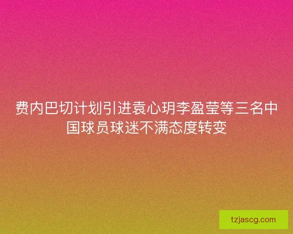 费内巴切计划引进袁心玥李盈莹等三名中国球员球迷不满态度转变
