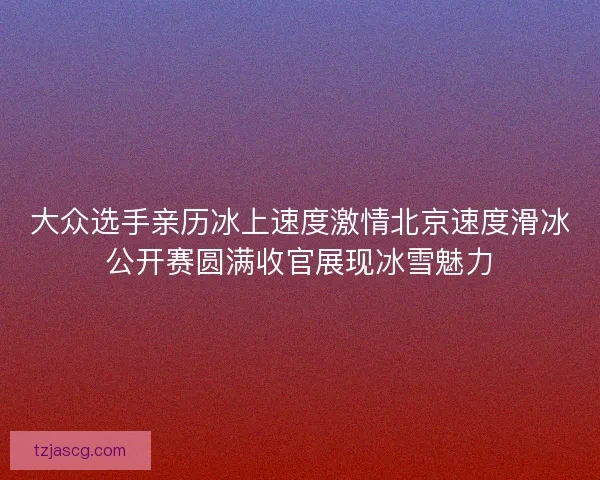 大众选手亲历冰上速度激情北京速度滑冰公开赛圆满收官展现冰雪魅力