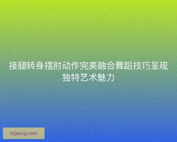 接腿转身摆肘动作完美融合舞蹈技巧呈现独特艺术魅力