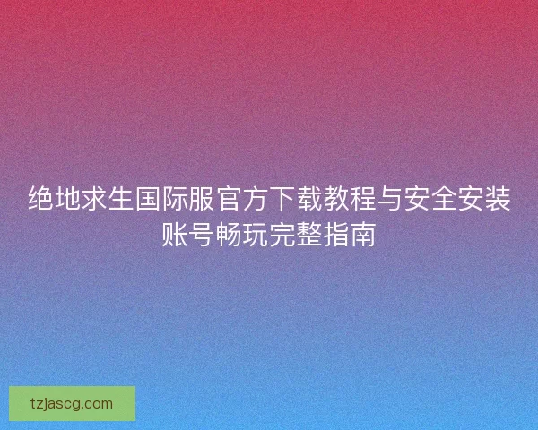 绝地求生国际服官方下载教程与安全安装账号畅玩完整指南