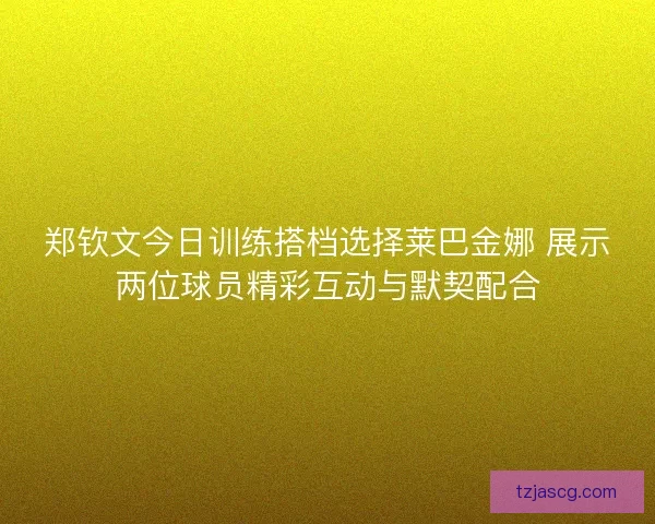 郑钦文今日训练搭档选择莱巴金娜 展示两位球员精彩互动与默契配合
