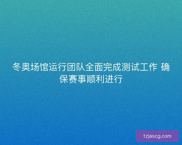 冬奥场馆运行团队全面完成测试工作 确保赛事顺利进行